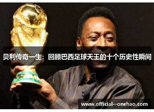 贝利传奇一生：回顾巴西足球天王的十个历史性瞬间