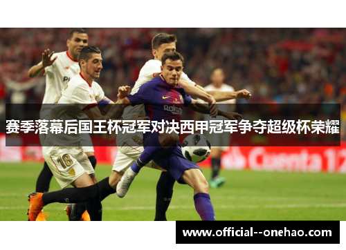 赛季落幕后国王杯冠军对决西甲冠军争夺超级杯荣耀
