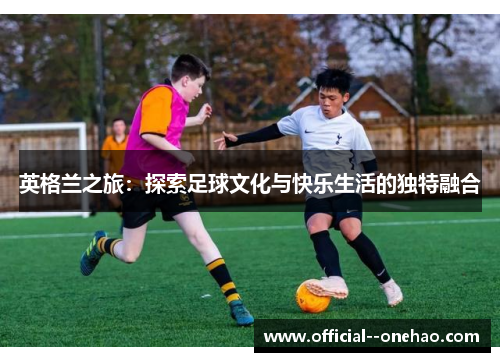 英格兰之旅:探索足球文化与快乐生活的独特融合 英格兰之旅:探索足球文化与快乐生活的独特融合