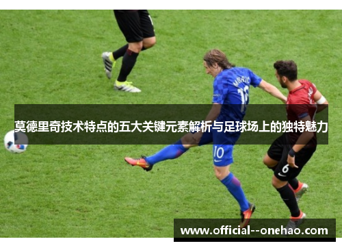 莫德里奇技术特点的五大关键元素解析与足球场上的独特魅力