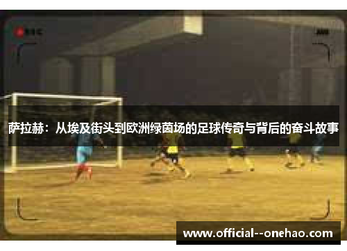 萨拉赫:从埃及街头到欧洲绿茵场的足球传奇与背后的奋斗故事 萨拉赫:从埃及街头到欧洲绿茵场的足球传奇与背后的奋斗故事