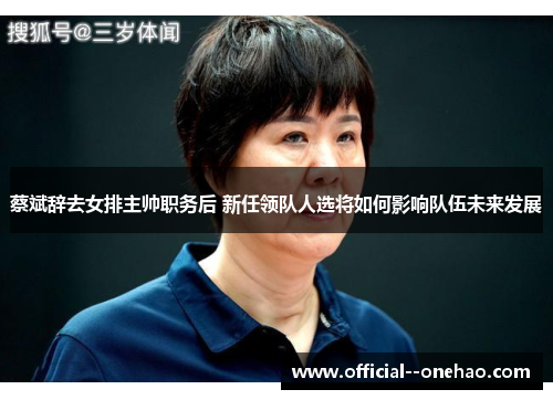 蔡斌辞去女排主帅职务后 新任领队人选将如何影响队伍未来发展 蔡斌辞去女排主帅职务后 新任领队人选将如何影响队伍未来发展