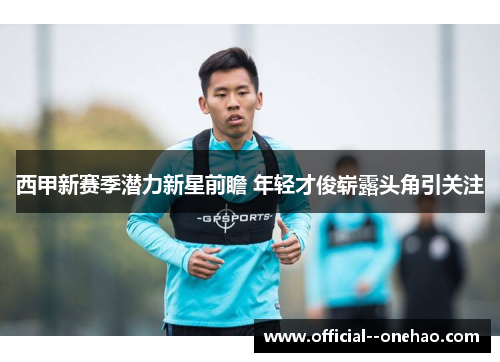 西甲新赛季潜力新星前瞻 年轻才俊崭露头角引关注