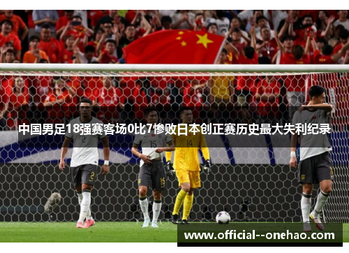 中国男足18强赛客场0比7惨败日本创正赛历史最大失利纪录