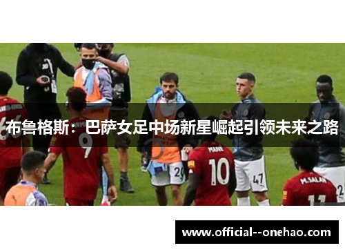 布鲁格斯：巴萨女足中场新星崛起引领未来之路