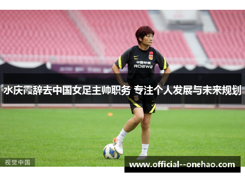 水庆霞辞去中国女足主帅职务 专注个人发展与未来规划 水庆霞辞去中国女足主帅职务 专注个人发展与未来规划