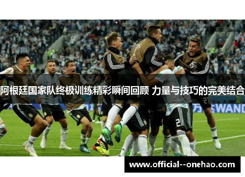 阿根廷国家队终极训练精彩瞬间回顾 力量与技巧的完美结合