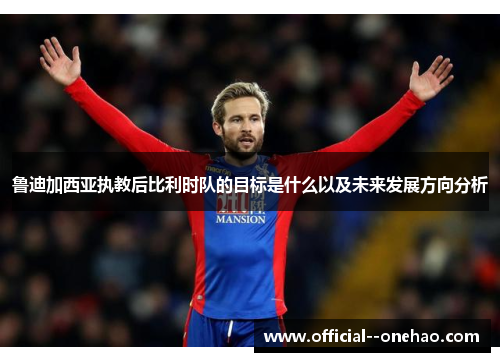 鲁迪加西亚执教后比利时队的目标是什么以及未来发展方向分析