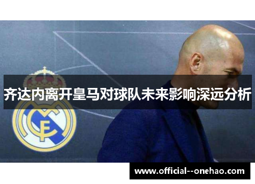 齐达内离开皇马对球队未来影响深远分析