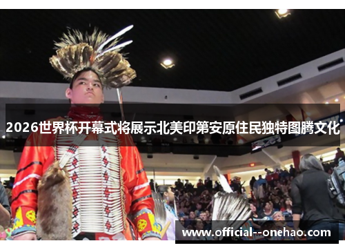 2026世界杯开幕式将展示北美印第安原住民独特图腾文化 2026世界杯开幕式将展示北美印第安原住民独特图腾文化