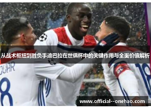 从战术枢纽到胜负手迪巴拉在世俱杯中的关键作用与全面价值解析