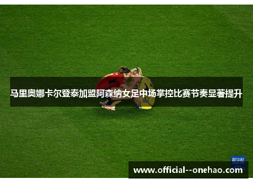 马里奥娜卡尔登泰加盟阿森纳女足中场掌控比赛节奏显著提升